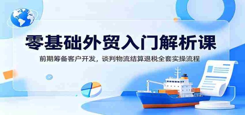 零基础外贸入门解析课:前期筹备客户开发,谈判物流结算退税全套实操流程-湘创网