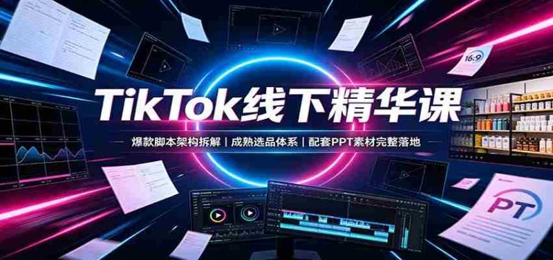 TikTok线下精华课:爆款脚本架构拆解,成熟选品体系,配套PPT素材完整落地-湘创网