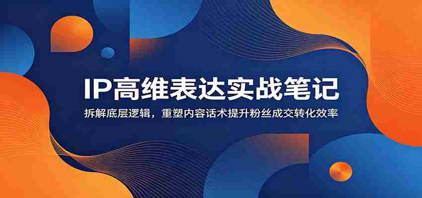 IP高维表达实战笔记：拆解底层逻辑，重塑内容话术提升粉丝成交转化效率-湘创网
