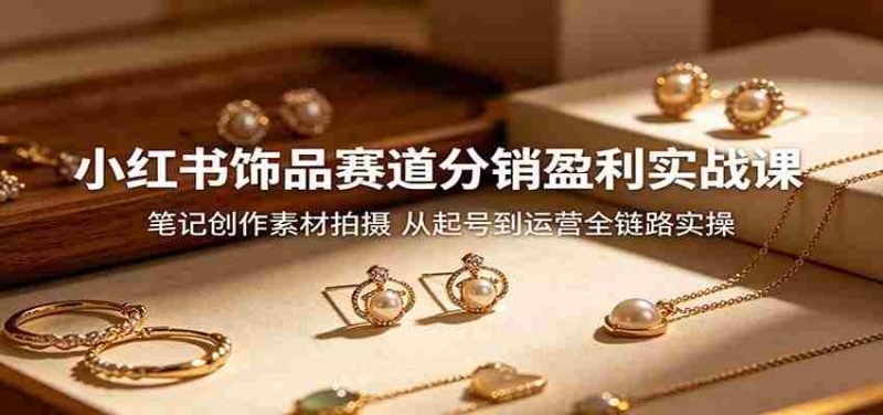 小红书饰品赛道分销盈利实战课：笔记创作素材拍摄，从起号到运营全链路实操-湘创网