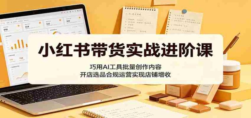 小红书带货实战进阶课:巧用AI工具批量创作内容,开店选品合规运营实现店铺增收-湘创网