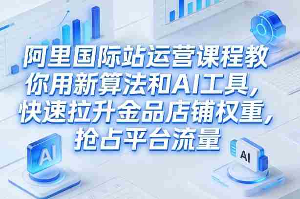 阿里国际站运营课程，教你用新算法和AI工具，快速拉升金品店铺权重，抢占平台流量（更新2026年08月）-湘创网
