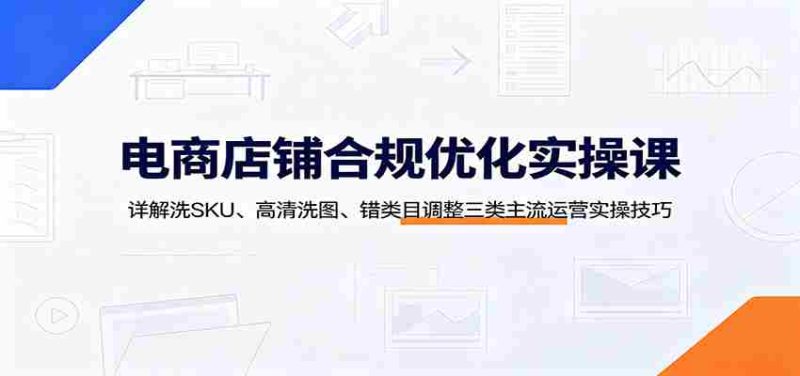 电商店铺合规优化实操课:详解洗SKU、高清洗图、错类目调整三类主流运营实操技巧-湘创网