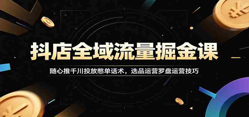 抖店全域流量掘金课：随心推千川投放憋单话术，选品运营罗盘运营技巧-湘创网