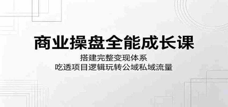 商业操盘全能成长课:搭建完整变现体系,吃透项目逻辑玩转公域私域流量-湘创网