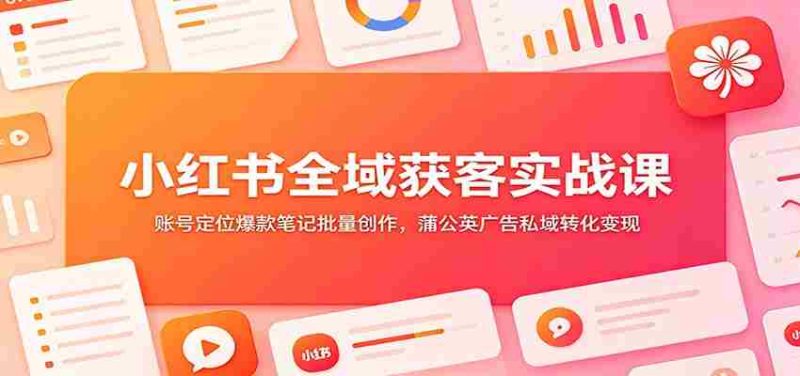 小红书全域获客实战课:账号定位爆款笔记批量创作,蒲公英广告私域转化变现-湘创网