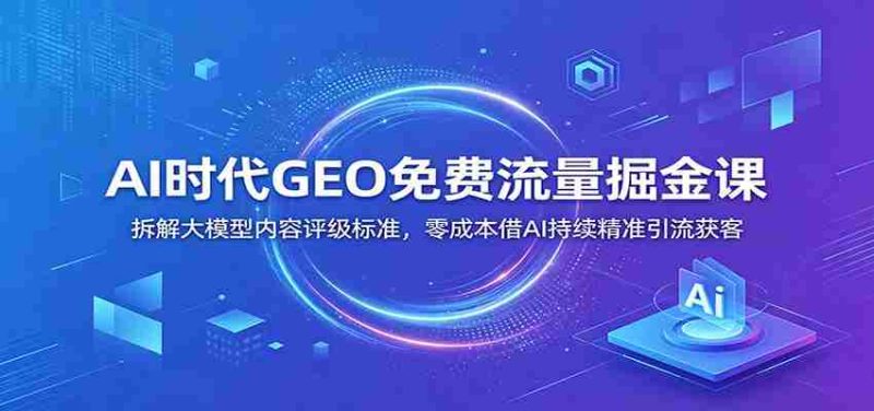 AI时代GEO免费流量掘金课:拆解大模型内容评级标准,零成本借AI持续精准引流获客-湘创网