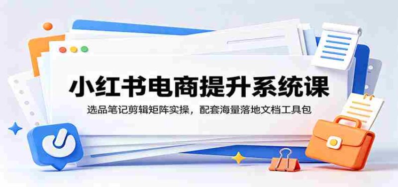 小红书电商提升系统课:选品笔记剪辑矩阵实操,配套海量落地文档工具包-湘创网
