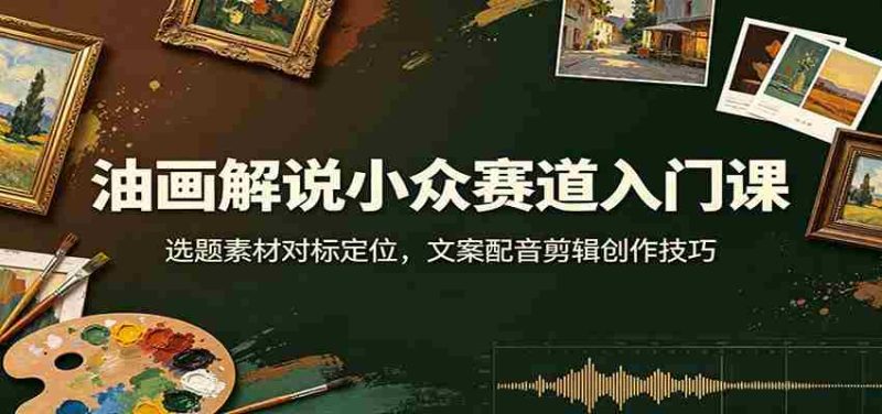 油画解说小众赛道入门课:选题素材对标定位,文案配音剪辑创作技巧-湘创网