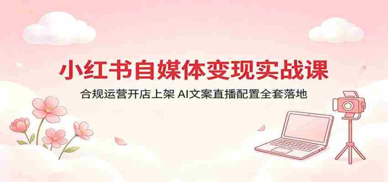 小红书自媒体变现实战课：合规运营开店上架，AI文案直播配置全套落地-湘创网