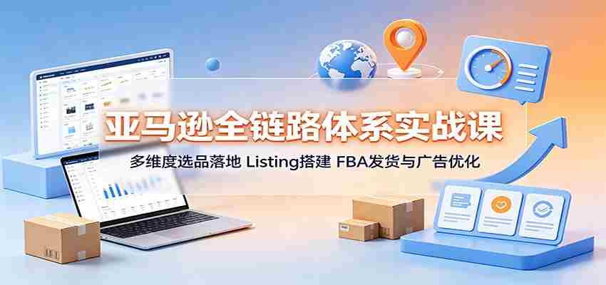 亚马逊全链路体系实战课：多维度选品落地，Listing搭建，FBA发货与广告优化-湘创网