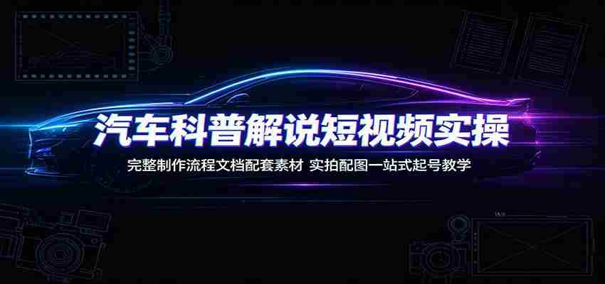 汽车科普解说短视频实操：完整制作流程文档配套素材，实拍配图一站式起号教学-湘创网