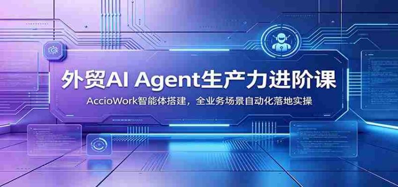 外贸AI Agent生产力进阶课：AccioWork智能体搭建，全业务场景自动化落地实操-湘创网